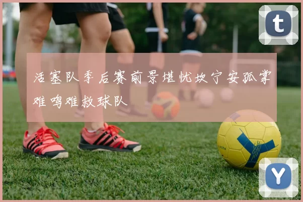 活塞队季后赛前景堪忧坎宁安孤掌难鸣难救球队
