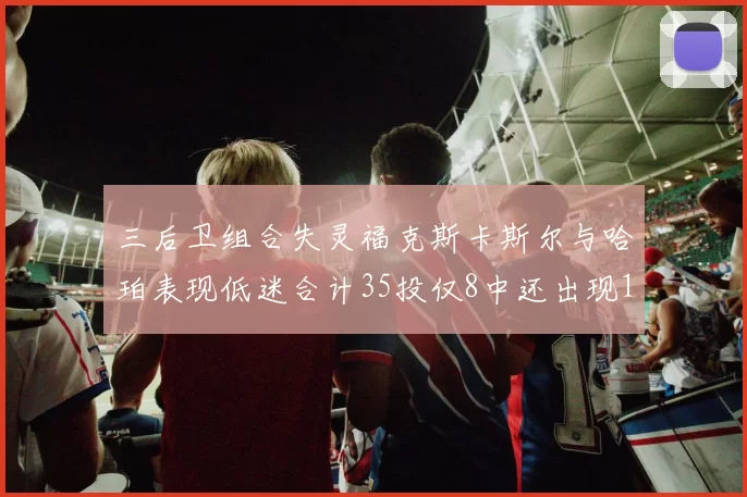 三后卫组合失灵福克斯卡斯尔与哈珀表现低迷合计35投仅8中还出现10次失误