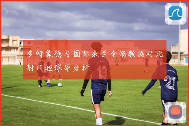 多特蒙德与国际米兰全场数据对比射门控球率分析