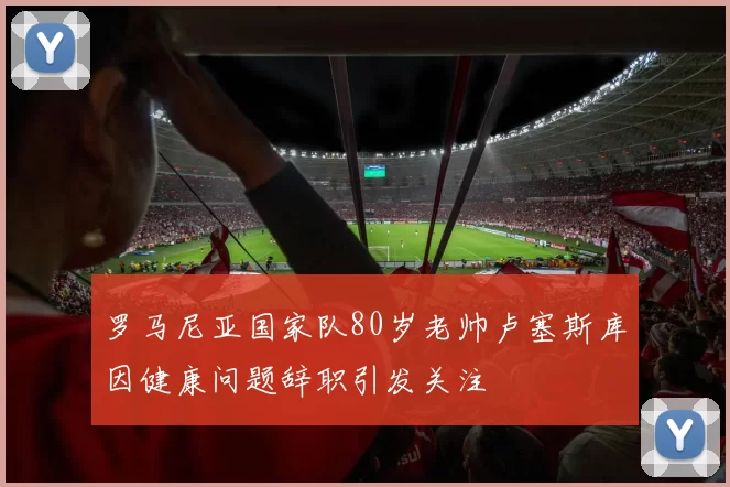 罗马尼亚国家队80岁老帅卢塞斯库因健康问题辞职引发关注