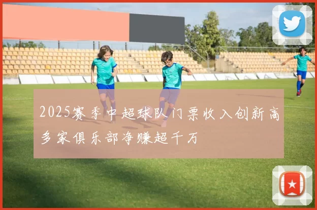 2025赛季中超球队门票收入创新高多家俱乐部净赚超千万