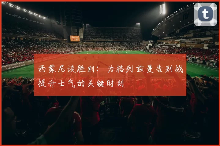 西蒙尼谈胜利：为格列兹曼告别战提升士气的关键时刻