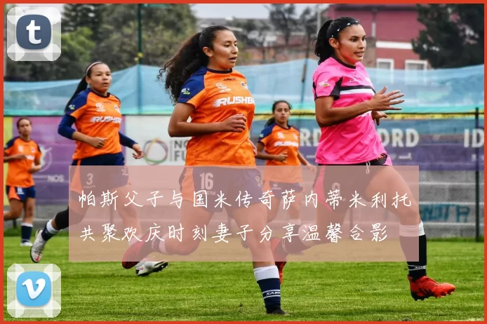 帕斯父子与国米传奇萨内蒂米利托共聚欢庆时刻妻子分享温馨合影