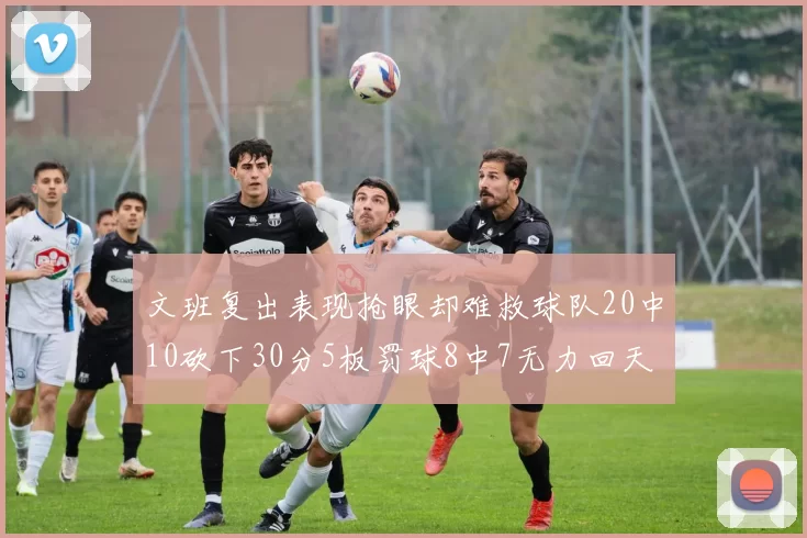 文班复出表现抢眼却难救球队20中10砍下30分5板罚球8中7无力回天
