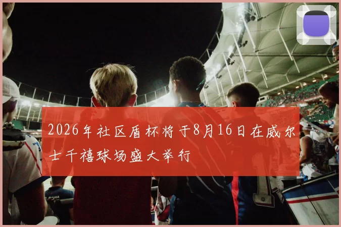 2026年社区盾杯将于8月16日在威尔士千禧球场盛大举行