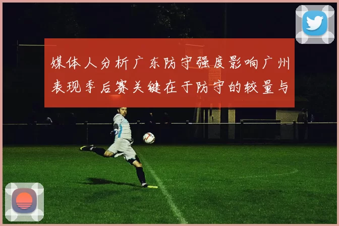 媒体人分析广东防守强度影响广州表现季后赛关键在于防守的较量与适应能力