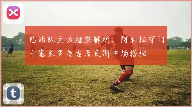 巴西队主力框架解析：阿利松守门卡塞米罗与吉马良斯中场搭档