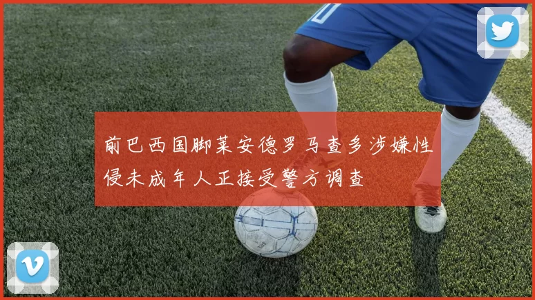 前巴西国脚莱安德罗马查多涉嫌性侵未成年人正接受警方调查