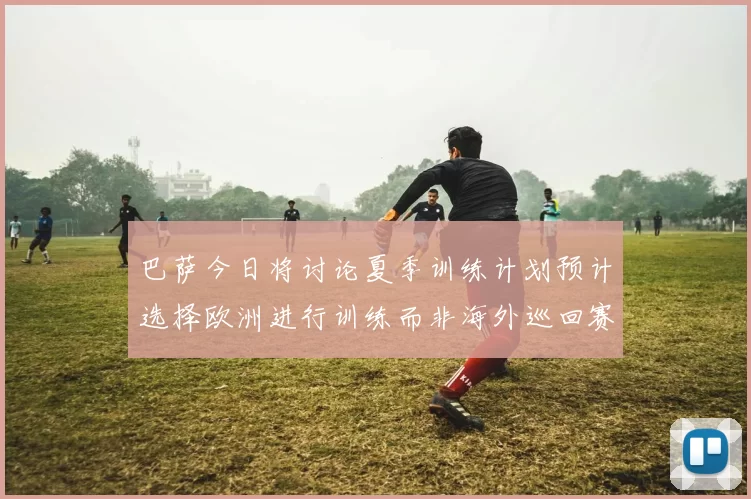 巴萨今日将讨论夏季训练计划预计选择欧洲进行训练而非海外巡回赛