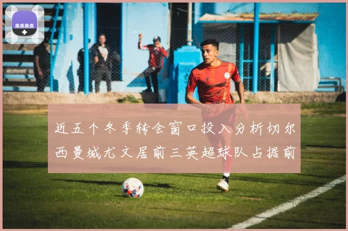 近五个冬季转会窗口投入分析切尔西曼城尤文居前三英超球队占据前十五名中的七席