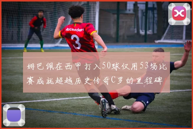 姆巴佩在西甲打入50球仅用53场比赛成就超越历史传奇C罗的里程碑