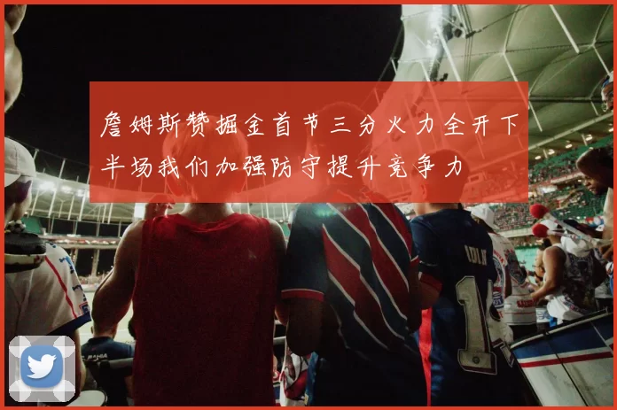詹姆斯赞掘金首节三分火力全开下半场我们加强防守提升竞争力