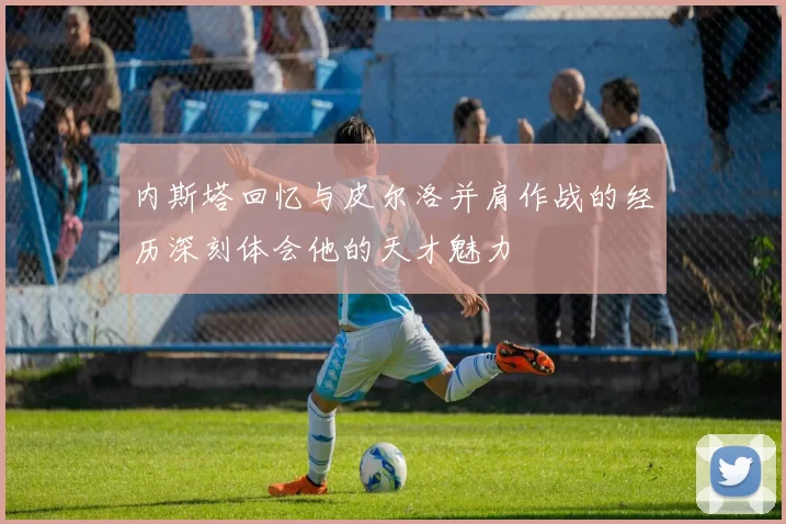 内斯塔回忆与皮尔洛并肩作战的经历深刻体会他的天才魅力
