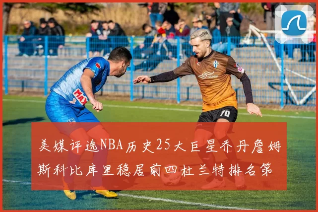 美媒评选NBA历史25大巨星乔丹詹姆斯科比库里稳居前四杜兰特排名第12引发热议
