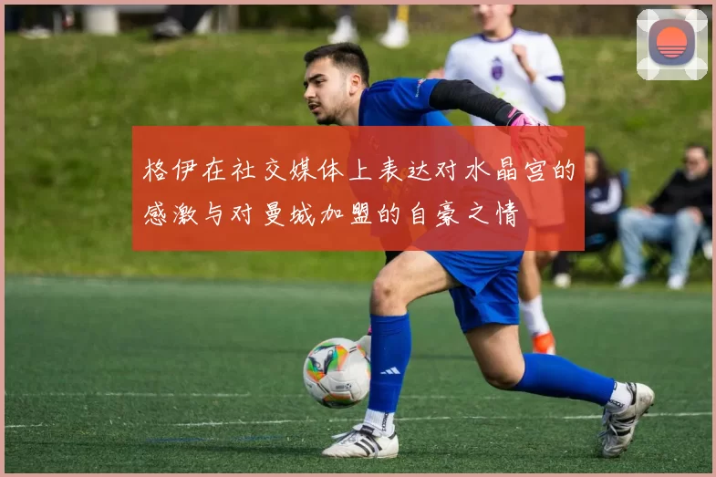 格伊在社交媒体上表达对水晶宫的感激与对曼城加盟的自豪之情